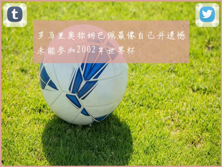 罗马里奥称姆巴佩最像自己并遗憾未能参加2002年世界杯