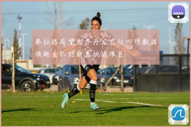 弗拉格有望成乔丹后首位四项数据领跑全队的新秀挑战艰巨