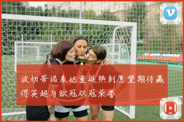 波切蒂诺表达重返热刺愿望期待赢得英超与欧冠双冠荣誉