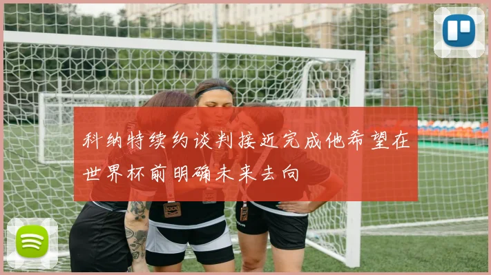 科纳特续约谈判接近完成他希望在世界杯前明确未来去向
