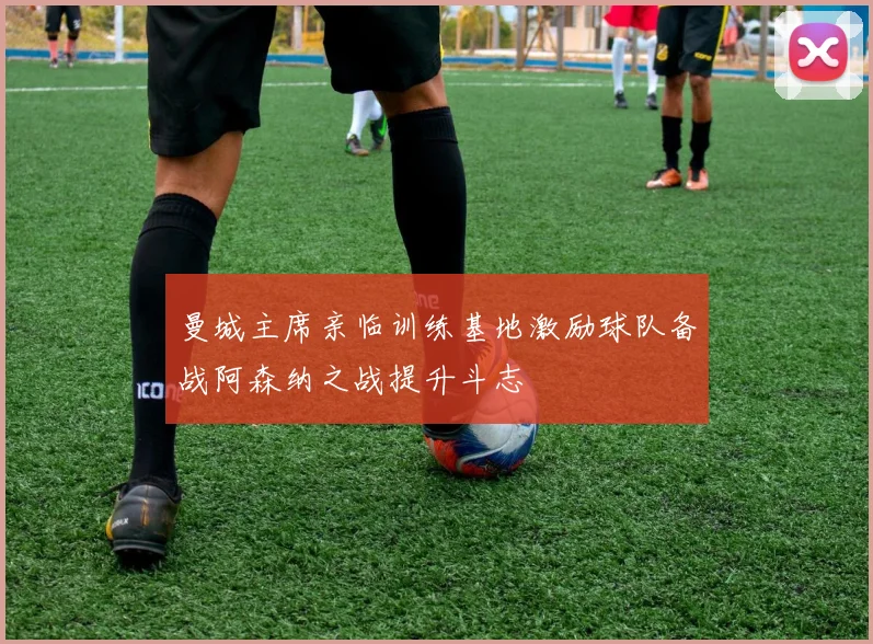 曼城主席亲临训练基地激励球队备战阿森纳之战提升斗志