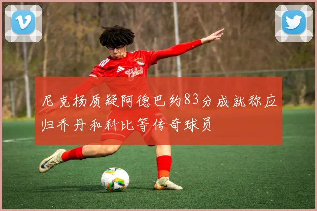 尼克杨质疑阿德巴约83分成就称应归乔丹和科比等传奇球员