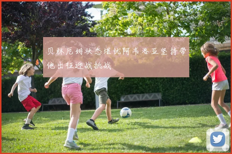 贝林厄姆状态堪忧阿韦洛亚坚持带他出征迎战挑战