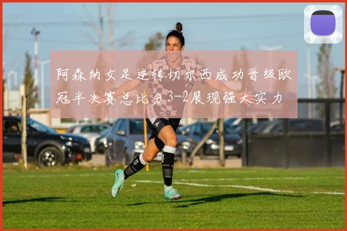 阿森纳女足逆转切尔西成功晋级欧冠半决赛总比分3-2展现强大实力