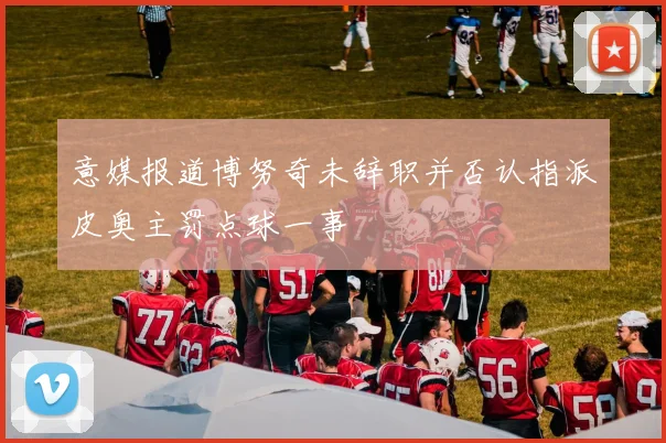 意媒报道博努奇未辞职并否认指派皮奥主罚点球一事