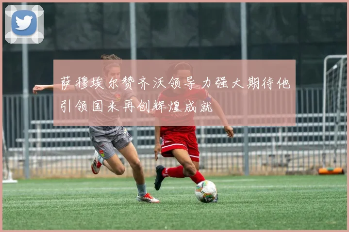 萨穆埃尔赞齐沃领导力强大期待他引领国米再创辉煌成就