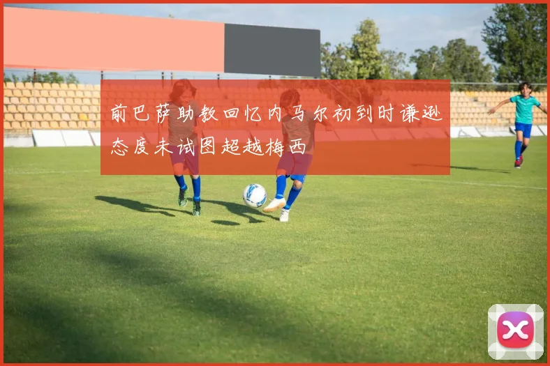 前巴萨助教回忆内马尔初到时谦逊态度未试图超越梅西