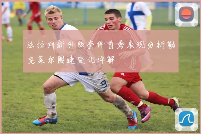 法拉利新升级套件首秀表现分析勒克莱尔圈速变化详解